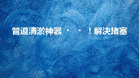 管道清淤神器！解決堵塞難題，快速通暢無阻！